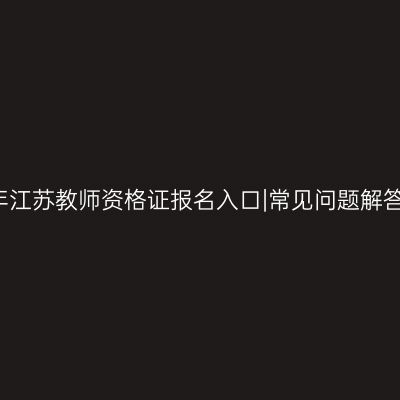 2024上半年江苏教师资格证报名入口|常见问题解答|报名流程